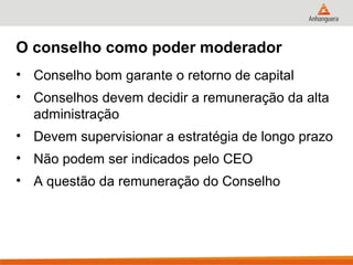 O conselho como poder moderador
• Conselho bom garante o retorno de capital
• Conselhos devem decidir a remuneração da alta
  administração
• Devem supervisionar a estratégia de longo prazo
• Não podem ser indicados pelo CEO
• A questão da remuneração do Conselho
 
