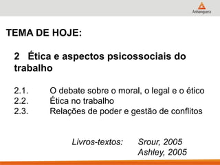 TEMA DE HOJE:

 2 Ética e aspectos psicossociais do
 trabalho

 2.1.   O debate sobre o moral, o legal e o ético
 2.2.   Ética no trabalho
 2.3.   Relações de poder e gestão de conflitos


             Livros-textos:    Srour, 2005
                               Ashley, 2005
 