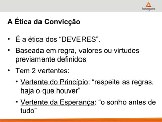 A Ética da Convicção

• É a ética dos “DEVERES”.
• Baseada em regra, valores ou virtudes
  previamente definidos
• Tem 2 vertentes:
  • Vertente do Princípio: “respeite as regras,
    haja o que houver”
  • Vertente da Esperança: “o sonho antes de
    tudo”
 