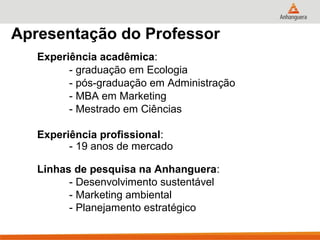 Apresentação do Professor
   Experiência acadêmica:
         - graduação em Ecologia
         - pós-graduação em Administração
         - MBA em Marketing
         - Mestrado em Ciências

   Experiência profissional:
         - 19 anos de mercado

   Linhas de pesquisa na Anhanguera:
         - Desenvolvimento sustentável
         - Marketing ambiental
         - Planejamento estratégico
 