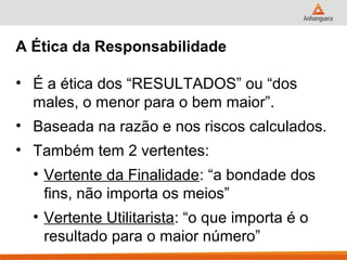 A Ética da Responsabilidade

• É a ética dos “RESULTADOS” ou “dos
  males, o menor para o bem maior”.
• Baseada na razão e nos riscos calculados.
• Também tem 2 vertentes:
  • Vertente da Finalidade: “a bondade dos
    fins, não importa os meios”
  • Vertente Utilitarista: “o que importa é o
    resultado para o maior número”
 