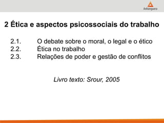 2 Ética e aspectos psicossociais do trabalho

 2.1.    O debate sobre o moral, o legal e o ético
 2.2.    Ética no trabalho
 2.3.    Relações de poder e gestão de conflitos


              Livro texto: Srour, 2005
 