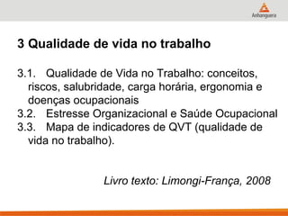 3 Qualidade de vida no trabalho

3.1. Qualidade de Vida no Trabalho: conceitos,
  riscos, salubridade, carga horária, ergonomia e
  doenças ocupacionais
3.2. Estresse Organizacional e Saúde Ocupacional
3.3. Mapa de indicadores de QVT (qualidade de
  vida no trabalho).


                Livro texto: Limongi-França, 2008
 