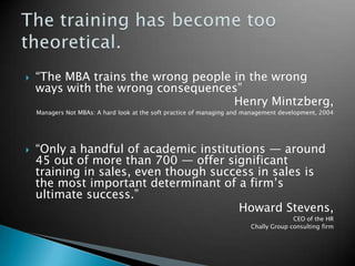 “The MBA trains the wrong people in the wrong ways with the wrong consequences”Henry Mintzberg, Managers Not MBAs: A hard look at the soft practice of managing and management development, 2004“Only a handful of academic institutions — around 45 out of more than 700 — offer significant training in sales, even though success in sales is the most important determinant of a firm’s ultimate success.”Howard Stevens,CEO of the HRChally Group consulting firmThe training has become too theoretical.