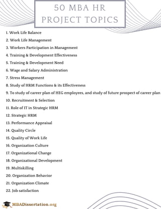 50 MBA HR
PROJECT TOPICS
1. Work Life Balance
2. Work Life Management
3. Workers Participation in Management
4. Training & Development Effectiveness
5. Training & Development Need
6. Wage and Salary Administration
7. Stress Management
8. Study of HRM Functions & its Effectiveness
9. To study of career plan of HEG employees, and study of future prospect of career plan
10. Recruitment & Selection
11. Role of IT in Strategic HRM
12. Strategic HRM
13. Performance Appraisal
14. Quality Circle
15. Quality of Work Life
16. Organization Culture
17. Organizational Change
18. Organizational Development
19. Multiskilling
20. Organization Behavior
21. Organization Climate
22. Job satisfaction
 