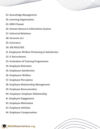 23. Knowledge Management
24. Learning Organization
25. HRD Climate
26. Human Resource Information System
27. Industrial Relations
28. Factories Act
29. Grievance
30. HR POLICIES
31. Employees Welfare Pertaining to Satisfaction
32. E-Recruitment
33. Evaluation of Training Programmes
34. Employee Retention
35. Employees Satisfaction
36. Employees Welfare
37. Employee Perception
38. Employee Relationship Management
39. Employee Remuneration
40. Employee-Employer Relationship
41. Employee Engagement
42. Employee Motivation
43. Employee Attrition
44. Employee Compensation
 