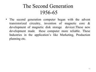 The Second Generation
1956-65
• The second generation computer began with the advent
transistorized circuitry, invention of magnetic core &
development of magnetic disk storage devicer.These new
development made these computer more reliable. These
Industries in the application’s like Marketing, Production
planning etc.
13
 