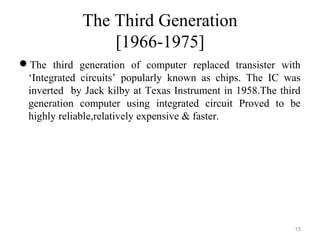 The Third Generation
[1966-1975]
The third generation of computer replaced transister with
‘Integrated circuits’ popularly known as chips. The IC was
inverted by Jack kilby at Texas Instrument in 1958.The third
generation computer using integrated circuit Proved to be
highly reliable,relatively expensive & faster.
15
 