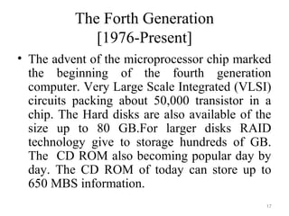 The Forth Generation
[1976-Present]
• The advent of the microprocessor chip marked
the beginning of the fourth generation
computer. Very Large Scale Integrated (VLSI)
circuits packing about 50,000 transistor in a
chip. The Hard disks are also available of the
size up to 80 GB.For larger disks RAID
technology give to storage hundreds of GB.
The CD ROM also becoming popular day by
day. The CD ROM of today can store up to
650 MBS information.
17
 