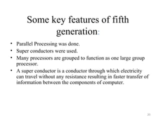 Some key features of fifth
generation:
• Parallel Processing was done.
• Super conductors were used.
• Many processors are grouped to function as one large group
processor.
• A super conductor is a conductor through which electricity
can travel without any resistance resulting in faster transfer of
information between the components of computer.
20
 