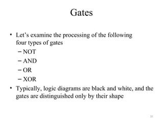 Gates
• Let’s examine the processing of the following
four types of gates
– NOT
– AND
– OR
– XOR
• Typically, logic diagrams are black and white, and the
gates are distinguished only by their shape
31
 