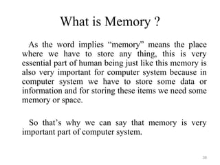 What is Memory ?
As the word implies “memory” means the place
where we have to store any thing, this is very
essential part of human being just like this memory is
also very important for computer system because in
computer system we have to store some data or
information and for storing these items we need some
memory or space.
So that’s why we can say that memory is very
important part of computer system.
38
 