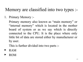 Memory are classified into two types :-
1. Primary Memory :-
Primary memory also known as “main memory” or
“internal memory” which is located in the mother
board of system or as we say which is directly
connected to the CPU. It is the place where only
little bit of data are stored either by manufacturer or
by user.
This is further divided into two parts :-
 RAM
 ROM
40
 