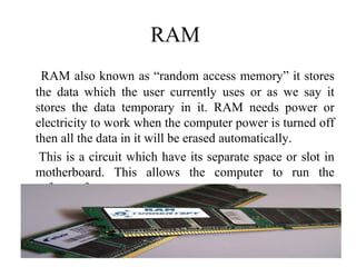 RAM
RAM also known as “random access memory” it stores
the data which the user currently uses or as we say it
stores the data temporary in it. RAM needs power or
electricity to work when the computer power is turned off
then all the data in it will be erased automatically.
This is a circuit which have its separate space or slot in
motherboard. This allows the computer to run the
software faster.
41
 