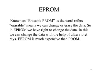 EPROM
Known as “Erasable PROM” as the word refers
“erasable” means we can change or erase the data. So
in EPROM we have right to change the data. In this
we can change the data with the help of ultra violet
rays. EPROM is much expensive than PROM.
44
 