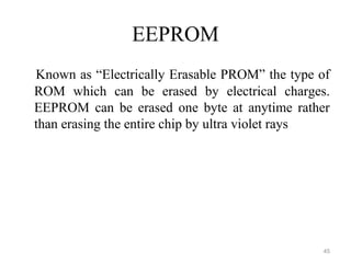 EEPROM
Known as “Electrically Erasable PROM” the type of
ROM which can be erased by electrical charges.
EEPROM can be erased one byte at anytime rather
than erasing the entire chip by ultra violet rays.
45
 