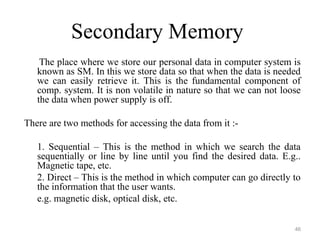 Secondary Memory
The place where we store our personal data in computer system is
known as SM. In this we store data so that when the data is needed
we can easily retrieve it. This is the fundamental component of
comp. system. It is non volatile in nature so that we can not loose
the data when power supply is off.
There are two methods for accessing the data from it :-
1. Sequential – This is the method in which we search the data
sequentially or line by line until you find the desired data. E.g..
Magnetic tape, etc.
2. Direct – This is the method in which computer can go directly to
the information that the user wants.
e.g. magnetic disk, optical disk, etc.
46
 