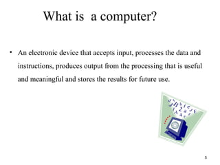 What is a computer?
• An electronic device that accepts input, processes the data and
instructions, produces output from the processing that is useful
and meaningful and stores the results for future use.
5
 