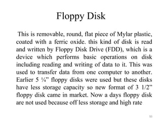 Floppy Disk
This is removable, round, flat piece of Mylar plastic,
coated with a ferric oxide. this kind of disk is read
and written by Floppy Disk Drive (FDD), which is a
device which performs basic operations on disk
including reading and writing of data to it. This was
used to transfer data from one computer to another.
Earlier 5 ¼” floppy disks were used but these disks
have less storage capacity so new format of 3 1/2”
floppy disk came in market. Now a days floppy disk
are not used because off less storage and high rate.
50
 