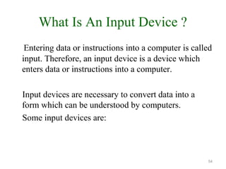 What Is An Input Device ?
Entering data or instructions into a computer is called
input. Therefore, an input device is a device which
enters data or instructions into a computer.
Input devices are necessary to convert data into a
form which can be understood by computers.
Some input devices are:
54
 