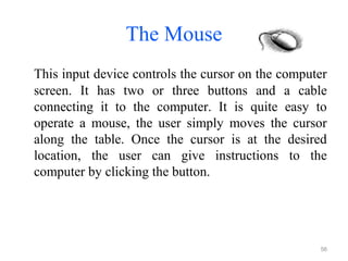 The Mouse
This input device controls the cursor on the computer
screen. It has two or three buttons and a cable
connecting it to the computer. It is quite easy to
operate a mouse, the user simply moves the cursor
along the table. Once the cursor is at the desired
location, the user can give instructions to the
computer by clicking the button.
56
 