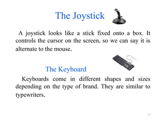 The Joystick
A joystick looks like a stick fixed onto a box. It
controls the cursor on the screen, so we can say it is
alternate to the mouse.
The Keyboard
Keyboards come in different shapes and sizes
depending on the type of brand. They are similar to
typewriters.
57
 