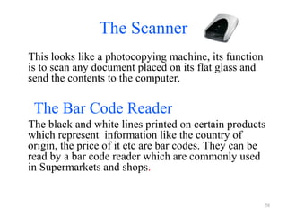 The Scanner
This looks like a photocopying machine, its function
is to scan any document placed on its flat glass and
send the contents to the computer.
The Bar Code Reader
The black and white lines printed on certain products
which represent information like the country of
origin, the price of it etc are bar codes. They can be
read by a bar code reader which are commonly used
in Supermarkets and shops.
58
 
