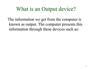 What is an Output device?
The information we get from the computer is
known as output. The computer presents this
information through these devices such as:
59
 