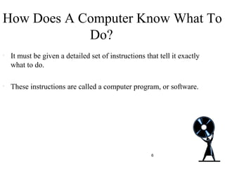 How Does A Computer Know What To
Do?
• It must be given a detailed set of instructions that tell it exactly
what to do.
• These instructions are called a computer program, or software.
6
 