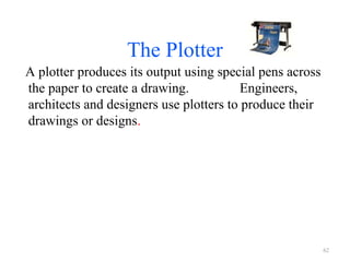 The Plotter
A plotter produces its output using special pens across
the paper to create a drawing. Engineers,
architects and designers use plotters to produce their
drawings or designs.
62
 