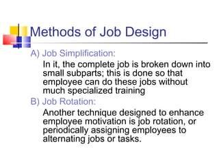 Methods of Job Design
A) Job Simplification:
In it, the complete job is broken down into
small subparts; this is done so that
employee can do these jobs without
much specialized training
B) Job Rotation:
Another technique designed to enhance
employee motivation is job rotation, or
periodically assigning employees to
alternating jobs or tasks.
 