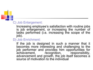 C) Job Enlargement:
Increasing employee’s satisfaction with routine jobs
is job enlargement, or increasing the number of
tasks performed (i.e. increasing the scope of the
job).
D) Job Enrichment:
If the job is designed in such a manner that it
becomes more interesting and challenging to the
job performer and provides him opportunities for
achievement, recognition, responsibility,
advancement and growth, the job itself becomes a
source of motivation to the individual
 