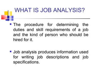 WHAT IS JOB ANALYSIS?
 The procedure for determining the
duties and skill requirements of a job
and the kind of person who should be
hired for it.
 Job analysis produces information used
for writing job descriptions and job
specifications.
 
