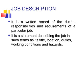 JOB DESCRIPTION
 It is a written record of the duties,
responsibilities and requirements of a
particular job.
 It is a statement describing the job in
such terms as its title, location, duties,
working conditions and hazards.
 