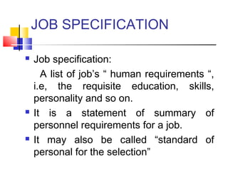 JOB SPECIFICATION
 Job specification:
A list of job’s “ human requirements “,
i.e, the requisite education, skills,
personality and so on.
 It is a statement of summary of
personnel requirements for a job.
 It may also be called “standard of
personal for the selection”
 