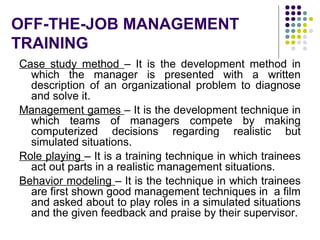 OFF-THE-JOB MANAGEMENT
TRAINING
Case study method – It is the development method in
which the manager is presented with a written
description of an organizational problem to diagnose
and solve it.
Management games – It is the development technique in
which teams of managers compete by making
computerized decisions regarding realistic but
simulated situations.
Role playing – It is a training technique in which trainees
act out parts in a realistic management situations.
Behavior modeling – It is the technique in which trainees
are first shown good management techniques in a film
and asked about to play roles in a simulated situations
and the given feedback and praise by their supervisor.
 