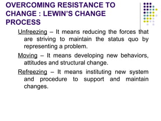 OVERCOMING RESISTANCE TO
CHANGE : LEWIN’S CHANGE
PROCESS
Unfreezing – It means reducing the forces that
are striving to maintain the status quo by
representing a problem.
Moving – It means developing new behaviors,
attitudes and structural change.
Refreezing – It means instituting new system
and procedure to support and maintain
changes.
 