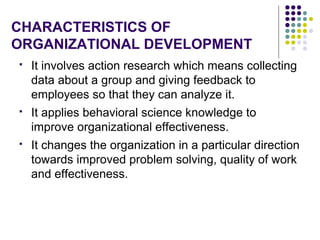 CHARACTERISTICS OF
ORGANIZATIONAL DEVELOPMENT
 It involves action research which means collecting
data about a group and giving feedback to
employees so that they can analyze it.
 It applies behavioral science knowledge to
improve organizational effectiveness.
 It changes the organization in a particular direction
towards improved problem solving, quality of work
and effectiveness.
 