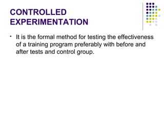 CONTROLLED
EXPERIMENTATION
 It is the formal method for testing the effectiveness
of a training program preferably with before and
after tests and control group.
 