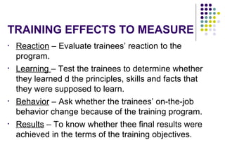 TRAINING EFFECTS TO MEASURE
• Reaction – Evaluate trainees’ reaction to the
program.
• Learning – Test the trainees to determine whether
they learned d the principles, skills and facts that
they were supposed to learn.
• Behavior – Ask whether the trainees’ on-the-job
behavior change because of the training program.
• Results – To know whether thee final results were
achieved in the terms of the training objectives.
 