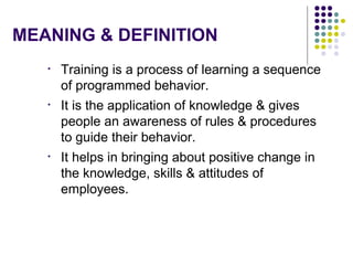 MEANING & DEFINITION
• Training is a process of learning a sequence
of programmed behavior.
• It is the application of knowledge & gives
people an awareness of rules & procedures
to guide their behavior.
• It helps in bringing about positive change in
the knowledge, skills & attitudes of
employees.
 