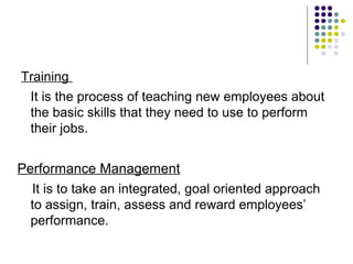 Training
It is the process of teaching new employees about
the basic skills that they need to use to perform
their jobs.
Performance Management
It is to take an integrated, goal oriented approach
to assign, train, assess and reward employees’
performance.
 