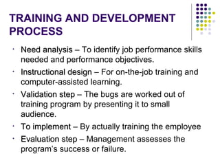 TRAINING AND DEVELOPMENT
PROCESS
• Need analysisNeed analysis – To identify job performance skills
needed and performance objectives.
• Instructional designInstructional design – For on-the-job training and
computer-assisted learning.
• Validation stepValidation step – The bugs are worked out of
training program by presenting it to small
audience.
• To implementTo implement – By actually training the employee
• Evaluation stepEvaluation step – Management assesses the
program’s success or failure.
 