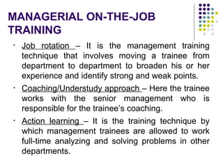 MANAGERIAL ON-THE-JOB
TRAINING
• Job rotation – It is the management training
technique that involves moving a trainee from
department to department to broaden his or her
experience and identify strong and weak points.
• Coaching/Understudy approach – Here the trainee
works with the senior management who is
responsible for the trainee’s coaching.
• Action learning – It is the training technique by
which management trainees are allowed to work
full-time analyzing and solving problems in other
departments.
 