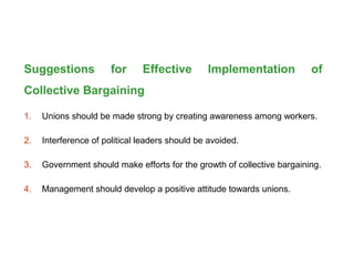 Suggestions for Effective Implementation of
Collective Bargaining
1. Unions should be made strong by creating awareness among workers.
2. Interference of political leaders should be avoided.
3. Government should make efforts for the growth of collective bargaining.
4. Management should develop a positive attitude towards unions.
 