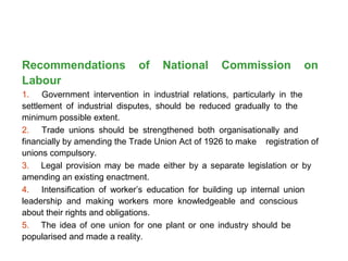 Recommendations of National Commission on
Labour
1. Government intervention in industrial relations, particularly in the
settlement of industrial disputes, should be reduced gradually to the
minimum possible extent.
2. Trade unions should be strengthened both organisationally and
financially by amending the Trade Union Act of 1926 to make registration of
unions compulsory.
3. Legal provision may be made either by a separate legislation or by
amending an existing enactment.
4. Intensification of worker’s education for building up internal union
leadership and making workers more knowledgeable and conscious
about their rights and obligations.
5. The idea of one union for one plant or one industry should be
popularised and made a reality.
 