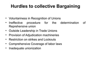 Hurdles to collective Bargaining
• Voluntariness in Recognition of Unions
• Ineffective procedure for the determination of
Reprehensive union
• Outside Leadership in Trade Unions
• Provision of Adjudication machineries
• Restriction on strikes and Lockouts
• Comprehensive Coverage of labor laws
• Inadequate unionization
 