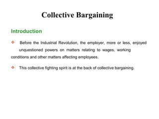 Introduction
 Before the Industrial Revolution, the employer, more or less, enjoyed
unquestioned powers on matters relating to wages, working
conditions and other matters affecting employees.
 This collective fighting spirit is at the back of collective bargaining.
Collective Bargaining
 