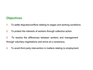 Objectives
1. To settle disputes/conflicts relating to wages and working conditions.
2. To protect the interests of workers through collective action.
3. To resolve the differences between workers and management
through voluntary negotiations and arrive at a consensus.
4. To avoid third party intervention in matters relating to employment.
 
