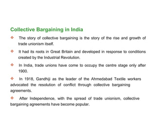 Collective Bargaining in India
 The story of collective bargaining is the story of the rise and growth of
trade unionism itself.
 It had its roots in Great Britain and developed in response to conditions
created by the Industrial Revolution.
 In India, trade unions have come to occupy the centre stage only after
1900.
 In 1918, Gandhiji as the leader of the Ahmedabad Textile workers
advocated the resolution of conflict through collective bargaining
agreements.
 After Independence, with the spread of trade unionism, collective
bargaining agreements have become popular.
 